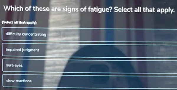 Which of these are signs of fatigue?Select all that apply.
(Select all that apply)
difficulty concentrating
impaired judgment
sore eyes
slow reactions