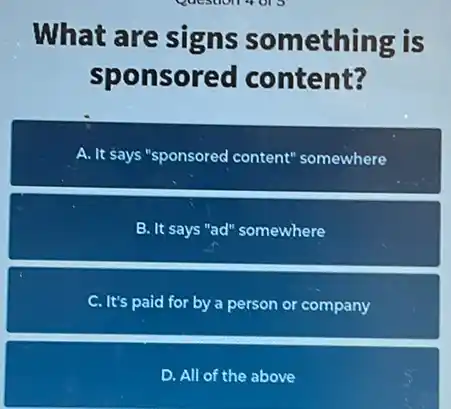 What are signs something is
sponsored content?
A. It says "sponsored content 'somewhere
B. It says "ad" somewhere
C. It's paid for by a person or company
D. All of the above