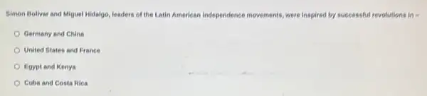 Simon Bolivar and Miguel Hidalgo, leaders of the Latin American independence movements, were inspired by successful revolutions in=
Germany and China
United States and France
Egypt and Kenya
Cuba and Costa Rica