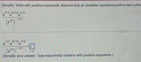 Simplify. Write with positive exponents. Assume that all variables represent positive real numb
(p^1/7p^9/14p^1/2)/((p^12))^(-1/7)
(p^1/7p^9/14p^1/2)/((p^12))^(-1/7)= square 
(Simplify your answer. Type exponential notation with positive exponents.)