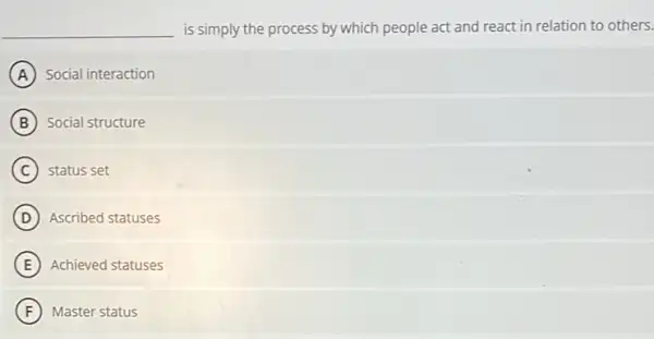 __ is simply the process by which people act and react in relation to others.
A Social interaction
B Social structure
C status set
D Ascribed statuses
E Achieved statuses
F Master status