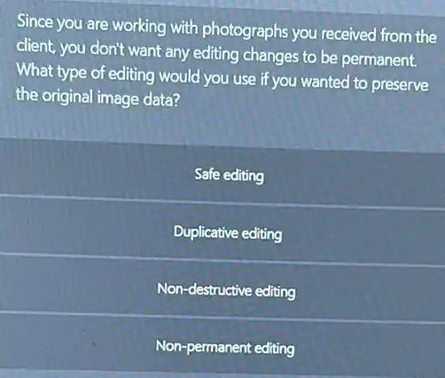 Since you are working with photographs you received from the
client, you don't want any editing changes to be permanent.
What type of editing would you use if you wanted to preserve
the original image data?
Safe editing
Duplicative editing
Non-destructive editing
Non-permanent editing