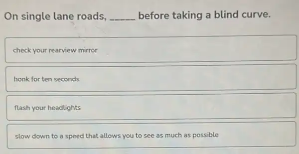 On single lane roads, __ before taking a blind curve.
check your rearview mirror
honk for ten seconds
flash your headlights
slow down to a speed that allows you to see as much as possible