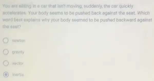 You are sitting in a car that isn't moving suddenly, the car quickly
accelerates. Your body seems to be pushed back against the seat Which
word best explains why your body seemed to be pushed backward against
the seat?
newion
gravity
vector
C inertia