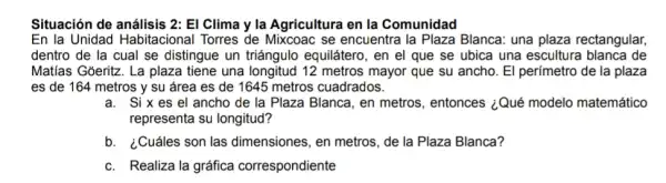 Situación de análisis 2:El Clima y la Agricultura en la Comunidad
En la Unidad Habitacional Torres de Mixcoac se encuentra la Plaza Blanca: una plaza rectangular,
dentro de la cual se distingue un triángulo equilátero, en el que se ubica una escultura blanca de
Matias Goeritz. La plaza tiene una longitud 12 metros mayor que su ancho. El perímetro de la plaza
es de 164 metros y su área es de 1645 metros cuadrados.
a. Six es el ancho de la Plaza Blanca, en metros , entonces ¿Qué modelo matemático
representa su longitud?
b.¿Cuáles son las dimensiones, en metros de la Plaza Blanca?
c. Realiza la gráfica correspondiente