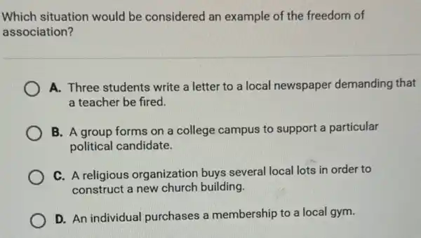 Which situation would be considered an example of the freedom of
association?
A. Three students write a letter to a local newspaper demanding that
a teacher be fired.
B. A group forms on a college campus to support a particular
political candidate.
C. A religious organization buys several local lots in order to
construct a new church building.
D. An individual purchases a membership to a local gym.