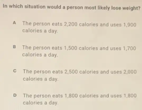 In which situation would a person most likely lose weight?
A The person eats 2,200 calories and uses 1 .900
calories a day.
B The person eats 1 ,500 calories and uses 1,700
calories a day.
C The person eats 2 ,500 calories and uses 2,000
calories a day.
The person eats 1 ,800 calories and uses 1,800
calories a day.