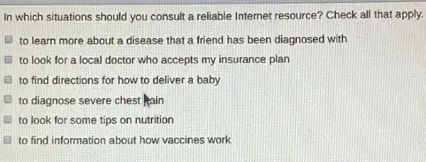 In which situations should you consult a reliable Internet resource? Check all that apply.
D to learn more about a disease that a friend has been diagnosed with
D to look for a local doctor who accepts my insurance plan
to find directions for how to deliver a baby
to diagnose severe chest hain
to look for some tips on nutrition
D to find information about how vaccines work