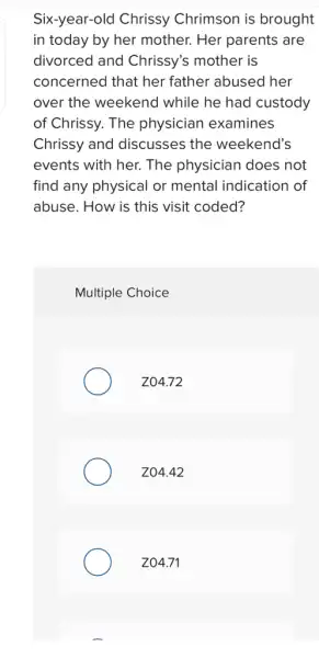 Six-year-old Chrissy Chrimson is brought
in today by her mother. Her parents are
divorced and Chrissy's mother is
concerned that her father abused her
over the weekend while he had custody
of Chrissy. The physician examines
Chrissy and discusses the weekend's
events with her. The physician does not
find any physical or mental indication of
abuse. How is this visit coded?
Multiple Choice
Z04.72
Z04.42
Z04.71