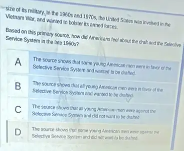 size of its military.In the 1960s and 1970s.the United States was involved in the
Vietnam War, and wanted to bolster its armed forces.
Based on this primary source, how did Americans feel about the draft and the Selective
Service System in the late 1960s?
A
The source shows that some young American men were in favor of the
Selective Service System and wanted to be drafted.
B
The source shows that all young American men were in favor of the
Selective Service System and wanted to be drafted.
C
The source shows that all young American men were against the
Selective Service System and did not want to be drafted
The source shows that some young American men were against the
Selective Service System and did not want to be drafted.