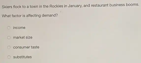 Skiers flock to a town in the Rockies in January, and restaurant business booms.
What factor is affecting demand?
income
market size
consumer taste
substitutes
