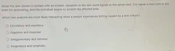 When the skin comes In contact with an Irritant, receptors in the skin send signals to the spinal cord. The signal is then sent to the
brain for processing, and the Individual begins to scratch the affected area.
Which two systems are most likely interacting when a person experiences itching caused by a skin Irritant?
Circulatory and excretory
Digestive and muscular
Integumentary and nervous
Respiratory and lymphatic