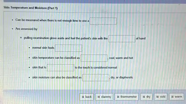 Skin Temperature and Moisture (Part 1)
Can be measured when there is not enough time to use a square 
- Are assessed by:
- pulling examination glove aside and feel the patient's skin with the square  of hand
- normal skin feels square 
- skin temperature can be classified as square  cool, warm and hot
- skin that is square  to the touch is considered normal
- skin moisture can also be classified as square  dry, or diaphoretic
: back
: clammy
: thermometer
: dry
: cold
: warm