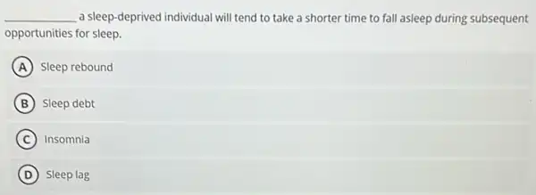 __ a sleep-deprived individual will tend to take a shorter time to fall asleep during subsequent
opportunities for sleep.
A Sleep rebound
B Sleep debt
C Insomnia
D Sleep lag