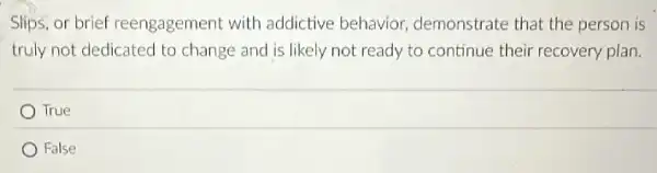 Slips, or brief reengagement with addictive behavior demonstrate that the person is
truly not dedicated to change and is likely not ready to continue their recovery plan.
True
False