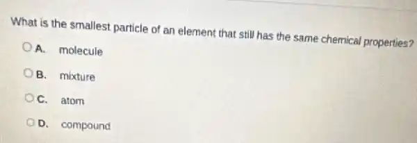 What is the smallest particle of an element that still has the same chemical properties?
A. molecule
B. mixture
C. atom
D. compound