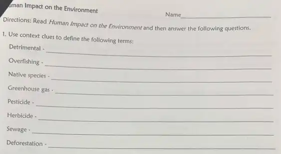 sman Impact on the Environment
Directions: Read Human Impact on the Environment and then answer the following questions.
1. Use context clues to define the following terms:
Detrimertal -underline ( )
Overfabing cdot underline ( )
Nathespaciescdot underline ( )
Creerboose gas -underline ( )
Pesticide cdot underline ( )
Herbiid_(2)cdot underline ( )
Sevage -underline ( )
Deforestation -