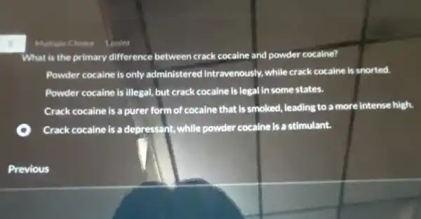 s
Multiple Choice 1 point
What is the primary difference between crack cocaine and powder cocaine?
Powder cocaine is only administered intravenously while crack cocaine is snorted.
Powder cocaine is illegal but crack cocaine is legal in some states.
Crack cocaine is a purer form of cocaine that is smoked, leading to a more intense high.
Crack cocaine is a depressant, while powder cocaine is a stimulant.
Previous