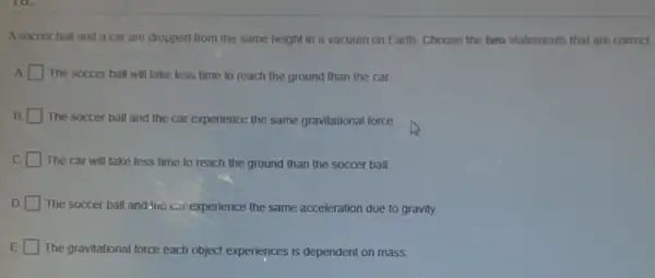 A soccer ball and a car are dropped from the same height in a vacuum on Earth Choose the two statements that are correct.
A The soccer ball will take less time to reach the ground than the car
B. The soccer ball and the car experience, the same gravitational force
C
The car will take less time to reach the ground than the soccer ball
D The soccer ball and the car experience the same acceleration due to gravity.
E The gravitational force each object experiences is dependent on mass.