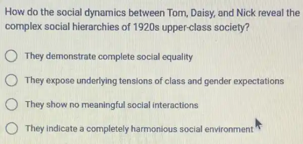 How do the social dynamics between Tom Daisy, and Nick reveal the
complex social hierarchies of 1920s upper-class society?
They demonstrate complete social equality
They expose underlying tensions of class and gender expectations
They show no meaningful social interactions
They indicate a completely harmonious social environment