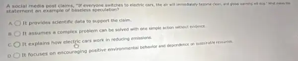 A social media post claims "If everyone switches to electric cars, the air will immediately become clean, and global warming will stop:What makes this
statement an example of baseless speculation?
It provides scientific data to support the claim.
B
It assumes a complex problem can be solved with one simple action without evidence.
It explains how electric cars work in reducing emissions.
D
It focuses on encouraging positive environmental behavior and dependence on sustainable resources.