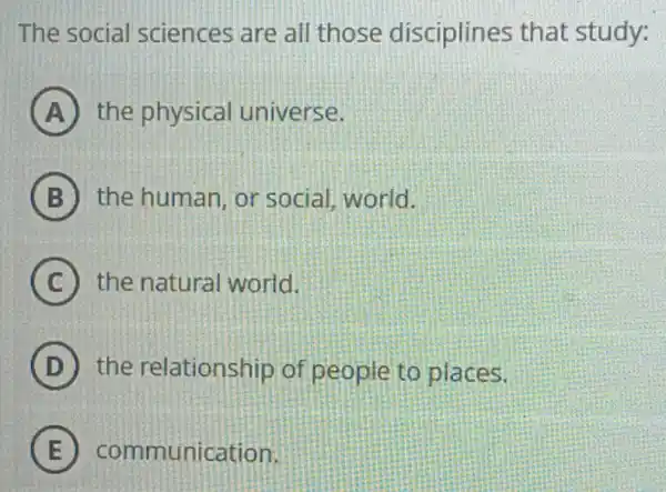 The social sciences are all those disciplines that study:
A the physical universe.
B the human, or social, world.
C the natural world.
D the relationship of people to places.
E communication.