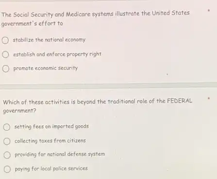 The Social Security and Medicare systems illustrate the United States
government's effort to
stabilize the national economy
establish and enforce property right
promote economic security
Which of these activities is beyond the traditional role of the FEDERAL
government?
setting fees on imported goods
collecting toxes from citizens
providing for national defense system
paying for local police services