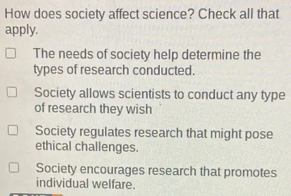 How does society affect science?Check all that
apply.
The needs of society help determine the
types of research conducted.
Society allows scientists to conduct any type
of research they wish
Society regulates research that might pose
ethical challenges.
Society encourages research that promotes greener
individual welfare.