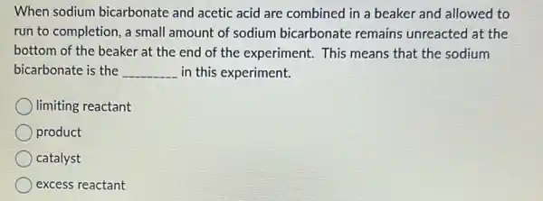 When sodium bicarbonate and acetic acid are combined in a beaker and allowed to
run to completion, a small amount of sodium bicarbonate remains unreacted at the
bottom of the beaker at the end of the experiment. This means that the sodium
bicarbonate is the __ in this experiment.
limiting reactant
product
catalyst
excess reactant