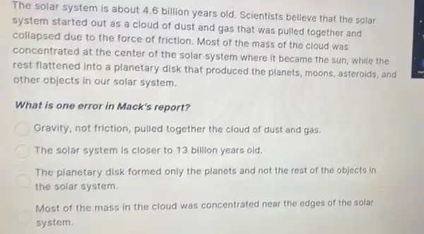 The solar system is about 4.6 billion years old. Scientists believe that the solar
system started out as a cloud of dust and gas that was pulled together and
collapsed due to the force of friction . Most of the mass of the cloud was
concentrated at the center of the solar system where it became the sun while the
rest flattened into a planetary disk that produced the planets, moons asteroids, and
other objects in our solar system.
What is one error in Mack's report?
Gravity,not friction, pulled together the cloud of dust and gas.
The solar system is closer to 13 billion years old.
The planetary disk formed only the planets and not the rest of the objects in
the solar system.
Most of the mass in the cloud was concentrated near the edges of the solar
system.