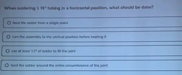 When soldering 11/2'' tubing in a horizontal position, what should be done?
feed the solder from a single point
turn the assembly to the vertical position before heating it
use at least 12'' of solder to fill the joint
feed the solder around the entire circumference of the joint