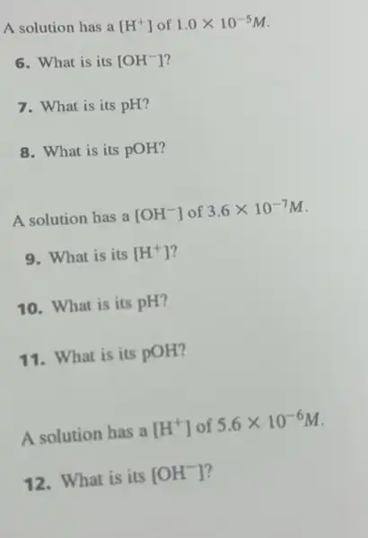 A solution has a [H^+] of 1.0times 10^-5M
6. What is its [OH^-]
7. What is its pH?
8. What is its POH?
A solution has a [OH^-] of 3.6times 10^-7M
9. What is its [H^+]
10. What is its pH?
11. What is its pOH?
A solution has a [H^+] of 5.6times 10^-6M
12. What is its [OH^-] ?