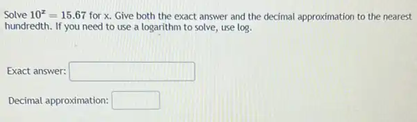 Solve 10^x=15.67 for x. Give both the exact answer and the decimal approximation to the nearest
hundredth. If you need to use a logarithm to solve, use log.
Exact answer: square 
Decimal approximation: square