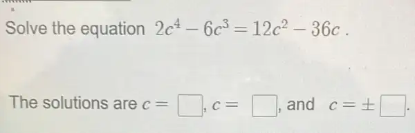 Solve the equation 2c^4-6c^3=12c^2-36c
The solutions are c=square , c=square  and c=pm square