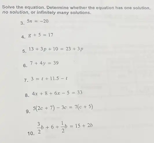 Solve the equation Determine whether the equation has one solution.
no solution, or infinitely many solutions.
3. 5n=-20
4. g+5=17
5. 13+3p+10=23+3p
6 7+4y=39
7. 3=t+11.5-t
8. 4x+8+6x-5=33
9 5(2c+7)-3c=7(c+5)
10
(3)/(2)b+6+(1)/(2)b=15+2b