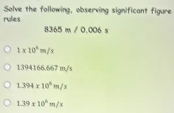 Solve the following observing significant figure
rules
8365m/0.006s
1times 10^6m/s
1394166.667m/s
1.394times 10^6m/s
1.39times 10^6m/s