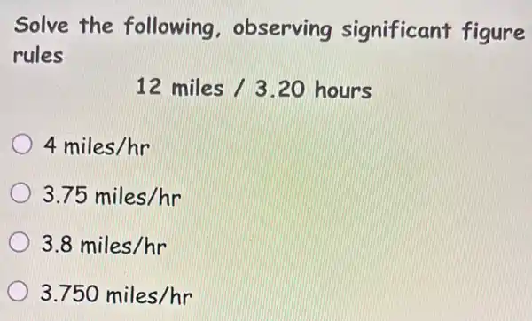 Solve the following . observing significant figure
rules
12miles/3.20hours
4miles/hr
3.75miles/hr
3.8miles/hr
3.750miles/hr