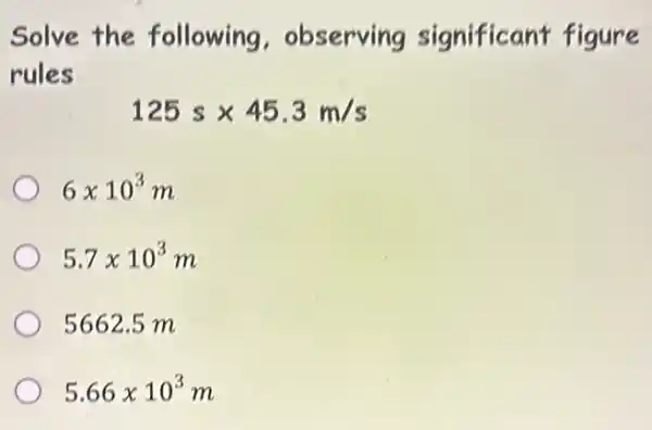 Solve the following . observing significant figure
rules
125stimes 45.3m/s
6times 10^3m
5.7times 10^3m
5662.5 m
5.66times 10^3m