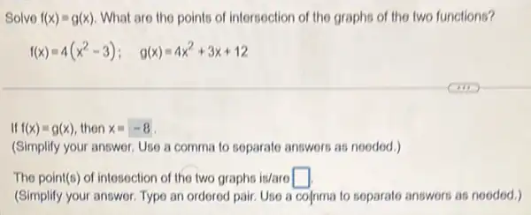 Solve f(x)=g(x) What are the points of intersection of the graphs of the two functions?
f(x)=4(x^2-3); g(x)=4x^2+3x+12
If f(x)=g(x) then x=-8
(Simplify your answer. Use a comma to soparato answers as nooded.)
The point(s) of intesection of the two graphs is/aro square 
(Simplify your answer. Type an ordered pair. Uso a cofnma to soparato answers as nooded.)