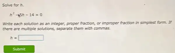 Solve for h.
h^2-15h-14=0
Write each solution as an integer, proper fraction,or improper fraction in simplest form. If
there are multiple solutions,separate them with commas.
h= square