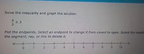 Solve the inequality and graph the solution.
(a)/(2)geqslant 3
Plot the endpoints.Select an endpoint to change it from closed to open. Select the middl
the segment, ray, or line to delete it.