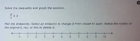 Solve the inequality and graph the solution.
(g)/(3)geqslant 2
Pot the endpoints. Select an encpoint to change it from closed to open. Select the middle of
the segment, ray, or ine to delete it.