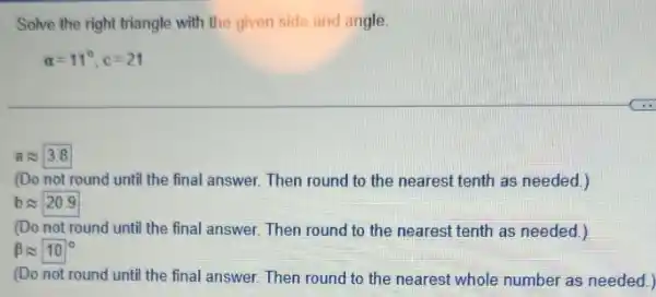 Solve the right triangle with the given side and angle.
alpha =11^circ ,c=21
aapprox 3.8
(Do not round until the final answer. Then round to the nearest tenth as needed.)
bapprox 20.9
(Do not round until the final answer. Then round to the nearest tenth as needed.)
beta approx 10^circ 
(Do not round until the final answer. Then round to the nearest whole number as needed.)