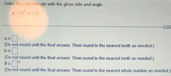 Solve the right triangle with the given side and angle.
alpha =11^circ ,c=21
aapprox square 
(Do not round until the final answer. Then round to the nearest tenth as needed.)
bapprox square 
(Do not round until the final answer. Then round to the nearest tenth as needed.)
beta approx square ^circ 
(Do not round unti the final answer. Then round to the nearest whole number as needed.)