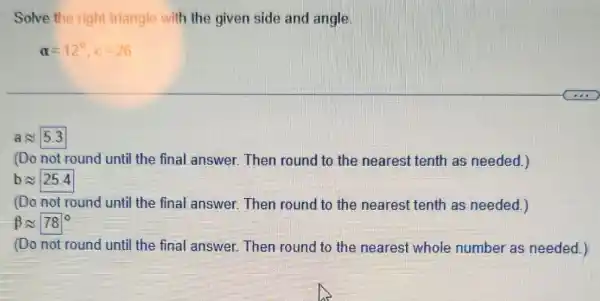 Solve the right triangle with the given side and angle
alpha =12^circ ,c=26
aapprox 5.3
(Do not round until the final answer Then round to the nearest tenth as needed.)
bapprox 25.4
(Do not round until the final answer.Then round to the nearest tenth as needed.)
beta approx 78^circ 
(Do not round until the final answer.Then round to the nearest whole number as needed.)