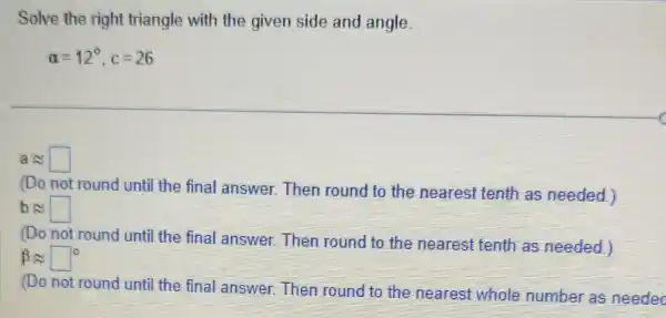 Solve the right triangle with the given side and angle
alpha =12^circ ,c=26
aapprox square 
(Do not round until the final answer.Then round to the nearest tenth as needed.)
bapprox square 
(Do not round until the final answer.Then round to the nearest tenth as needed.)
beta approx square ^circ 
(Do not round until the final answer.Then round to the nearest whole number as needec