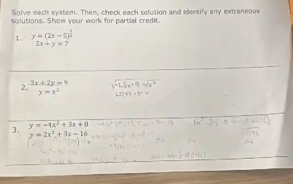 Solve each system. Then check each solution and Identify any extraneous
solutions. Show your work for partial credit.
1.
y=(2x-5)^(1)/(2)
2x+y=7
2.
3x+2y=9
3.
y=-4x^2+3x+8
y=2x^2+3x-16