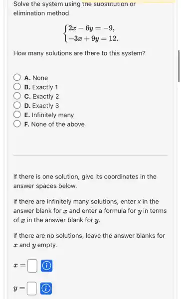 Solve the system using the supstitution or
elimination method
 ) 2x-6y=-9 -3x+9y=12 
How many solutions are there to this system?
A. None
B. Exactly 1
C. Exactly 2
D. Exactly 3
E. Infinitely many
F. None of the above
If there is one solution, give its coordinates in the
answer spaces below.
If there are infinitely many solutions, enter x in the
answer blank for a and enter a formula for y in terms
of x in the answer blank for y.
If there are no solutions, leave the answer blanks for
x and y empty.
x=square  (i)
y=square  (i)