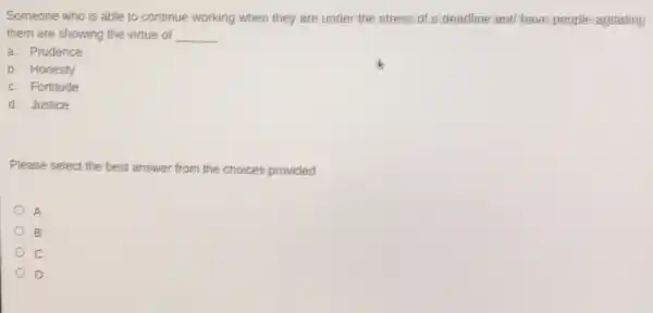 Someone who is able to continue working when they are under the stress of a deadline and have people agitating
them are showing the virtue of __
a. Prudence
b. Honesty
c. Fortitude
d. Justice
Please select the best answer from the choices provided
A
B
c
D