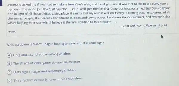 Someone asked me if wanted to make a New Year's wish, and I said yes-and it was that I'd like to see every young
person in the world Join the "Just Say No" __ club. Well, just the fact that Congress has proclaimed "Just Say No Week"
and in light of all the activities taking place, it seems that my wish is well on its way to coming true. I'm so proud of all
the young people, the parents, the citizens in cities and towns across the Nation, the Government,and everyone else
who's helping to create what I believe is the final solution to this problem. __
-First Lady Nancy Reagan,May 20,
1986
Which problem is Nancy Reagan hoping to solve with this campaign?
A Drug and alcohol abuse among children
B
The effects of video-game violence on children
C Diets high in sugar and salt among children
D
The effects of explicit lyrics in music on children